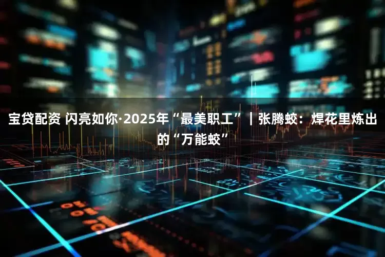 宝贷配资 闪亮如你·2025年“最美职工”｜张腾蛟：焊花里炼出的“万能蛟”