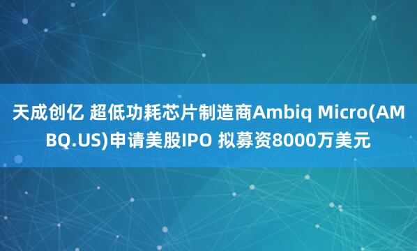 天成创亿 超低功耗芯片制造商Ambiq Micro(AMBQ.US)申请美股IPO 拟募资8000万美元