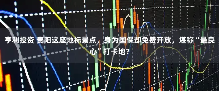 亨利投资 贵阳这座地标景点，身为国保却免费开放，堪称“最良心”打卡地？