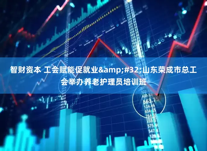 智财资本 工会赋能促就业&#32;山东荣成市总工会举办养老护理员培训班