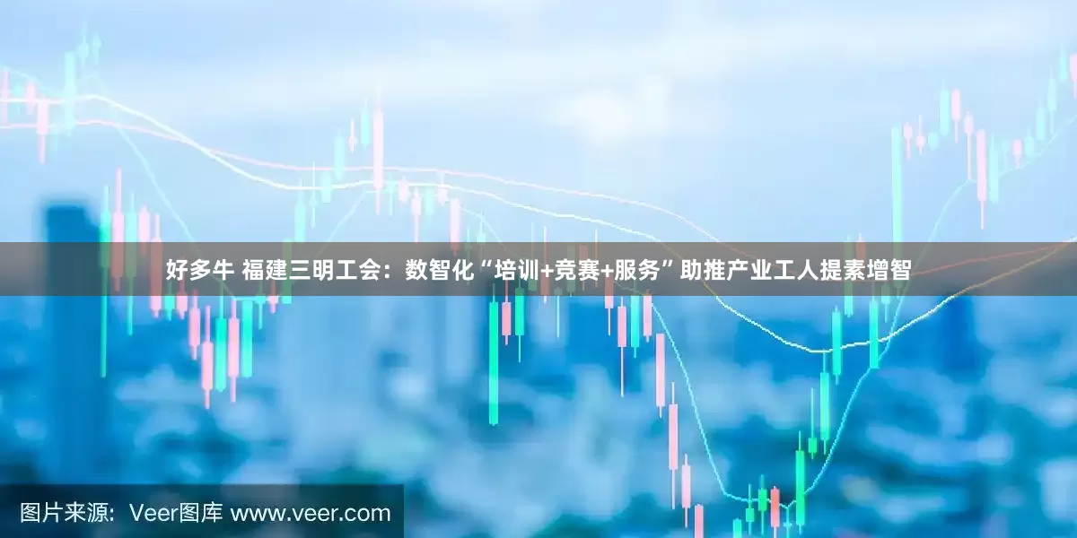 好多牛 福建三明工会：数智化“培训+竞赛+服务”助推产业工人提素增智
