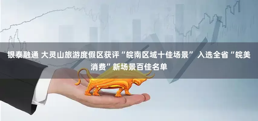 银泰融通 大灵山旅游度假区获评“皖南区域十佳场景” 入选全省“皖美消费”新场景百佳名单