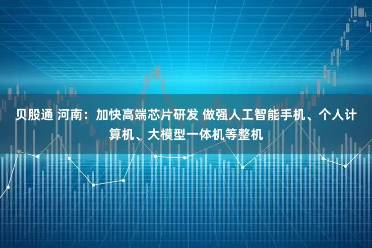 贝股通 河南：加快高端芯片研发 做强人工智能手机、个人计算机、大模型一体机等整机