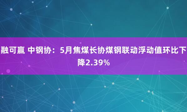 融可赢 中钢协：5月焦煤长协煤钢联动浮动值环比下降2.39%