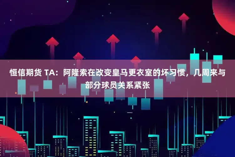 恒信期货 TA：阿隆索在改变皇马更衣室的坏习惯，几周来与部分球员关系紧张