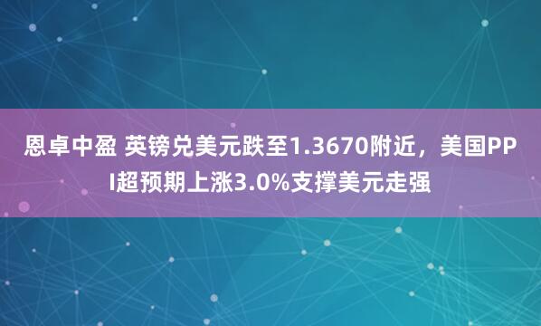 恩卓中盈 英镑兑美元跌至1.3670附近，美国PPI超预期上涨3.0%支撑美元走强