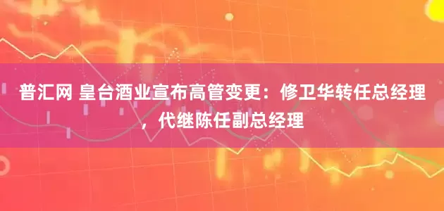 普汇网 皇台酒业宣布高管变更：修卫华转任总经理，代继陈任副总经理