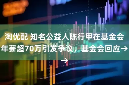 淘优配 知名公益人陈行甲在基金会年薪超70万引发争议，基金会回应→
