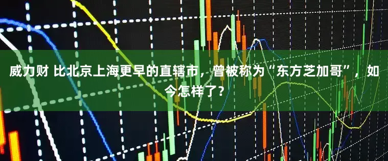 威力财 比北京上海更早的直辖市，曾被称为“东方芝加哥”，如今怎样了？