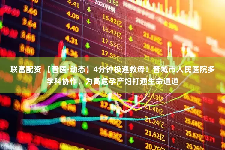 联富配资 【晋医·动态】4分钟极速救母！晋城市人民医院多学科协作，为高危孕产妇打通生命通道